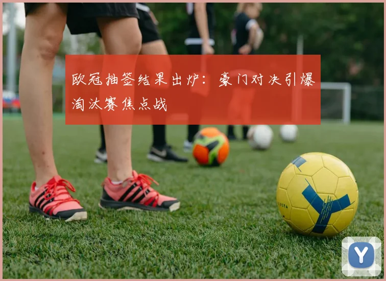 欧冠抽签结果出炉：豪门对决引爆淘汰赛焦点战