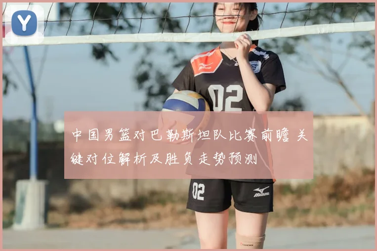 中国男篮对巴勒斯坦队比赛前瞻 关键对位解析及胜负走势预测