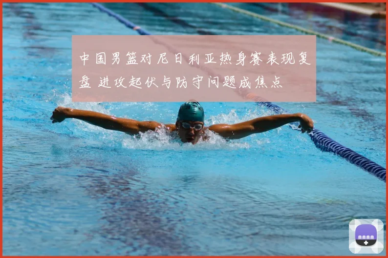 中国男篮对尼日利亚热身赛表现复盘 进攻起伏与防守问题成焦点