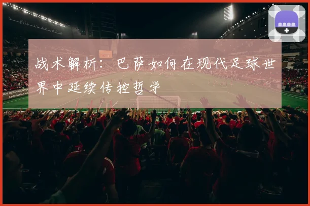 战术解析：巴萨如何在现代足球世界中延续传控哲学