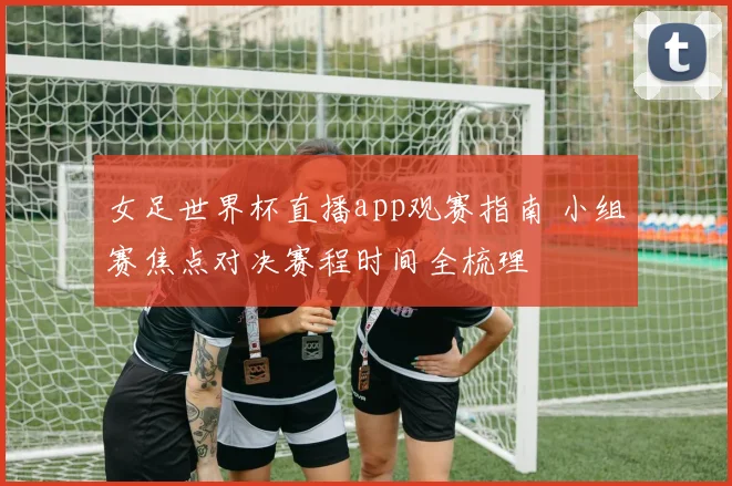 女足世界杯直播app观赛指南 小组赛焦点对决赛程时间全梳理