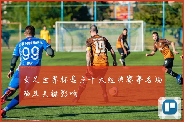 女足世界杯盘点十大经典赛事名场面及关键影响