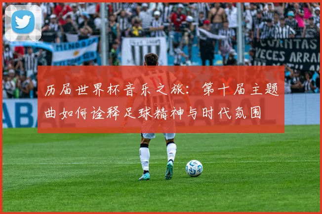 历届世界杯音乐之旅：第十届主题曲如何诠释足球精神与时代氛围