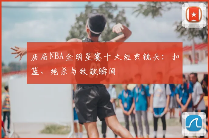 历届NBA全明星赛十大经典镜头：扣篮、绝杀与致敬瞬间