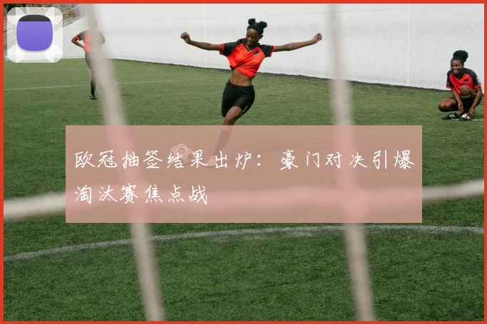 欧冠抽签结果出炉：豪门对决引爆淘汰赛焦点战