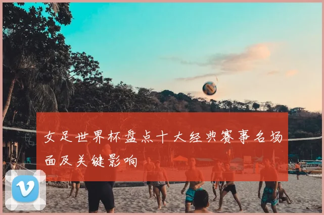 女足世界杯盘点十大经典赛事名场面及关键影响