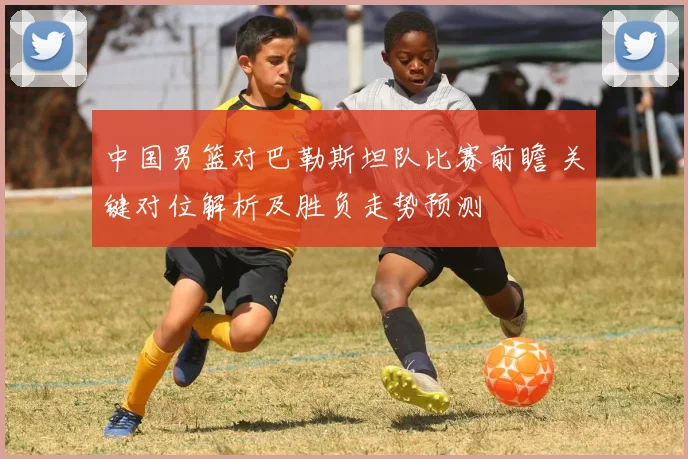 中国男篮对巴勒斯坦队比赛前瞻 关键对位解析及胜负走势预测
